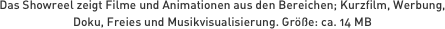 Das Showreel zeigt Filme und Animationen aus den Bereichen; Kurzfilm, Werbung, Doku, Freies und Musikvisualisierung. Größe: ca. 14 MB